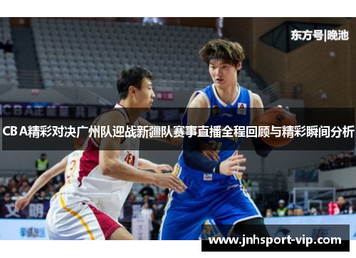 CBA精彩对决广州队迎战新疆队赛事直播全程回顾与精彩瞬间分析
